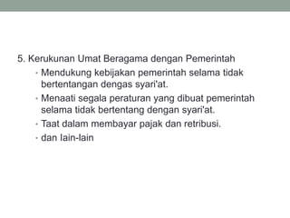 5. Kerukunan Umat Beragama dengan Pemerintah
• Mendukung kebijakan pemerintah selama tidak
bertentangan dengas syari'at.
• Menaati segala peraturan yang dibuat pemerintah
selama tidak bertentang dengan syari'at.
• Taat dalam membayar pajak dan retribusi.
• dan Iain-lain
 