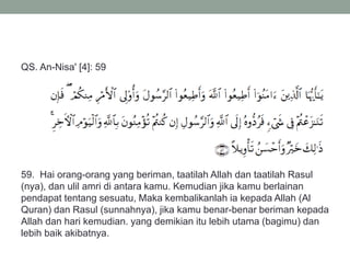 QS. An-Nisa' [4]: 59
59. Hai orang-orang yang beriman, taatilah Allah dan taatilah Rasul
(nya), dan ulil amri di antara kamu. Kemudian jika kamu berlainan
pendapat tentang sesuatu, Maka kembalikanlah ia kepada Allah (Al
Quran) dan Rasul (sunnahnya), jika kamu benar-benar beriman kepada
Allah dan hari kemudian. yang demikian itu lebih utama (bagimu) dan
lebih baik akibatnya.
 