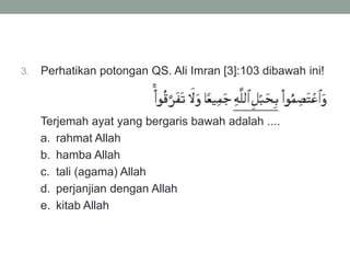 3. Perhatikan potongan QS. Ali Imran [3]:103 dibawah ini!
Terjemah ayat yang bergaris bawah adalah ....
a. rahmat Allah
b. hamba Allah
c. tali (agama) Allah
d. perjanjian dengan Allah
e. kitab Allah
 