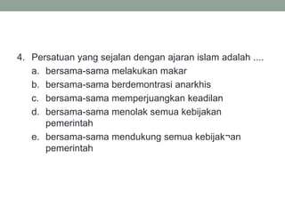 4. Persatuan yang sejalan dengan ajaran islam adalah ....
a. bersama-sama melakukan makar
b. bersama-sama berdemontrasi anarkhis
c. bersama-sama memperjuangkan keadilan
d. bersama-sama menolak semua kebijakan
pemerintah
e. bersama-sama mendukung semua kebijak¬an
pemerintah
 
