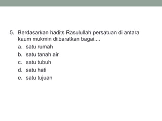 5. Berdasarkan hadits Rasulullah persatuan di antara
kaum mukmin diibaratkan bagai....
a. satu rumah
b. satu tanah air
c. satu tubuh
d. satu hati
e. satu tujuan
 