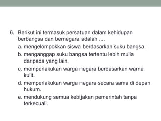 6. Berikut ini termasuk persatuan dalam kehidupan
berbangsa dan bernegara adalah ....
a. mengelompokkan siswa berdasarkan suku bangsa.
b. menganggap suku bangsa tertentu lebih mulia
daripada yang lain.
c. memperlakukan warga negara berdasarkan warna
kulit.
d. memperlakukan warga negara secara sama di depan
hukum.
e. mendukung semua kebijakan pemerintah tanpa
terkecuali.
 