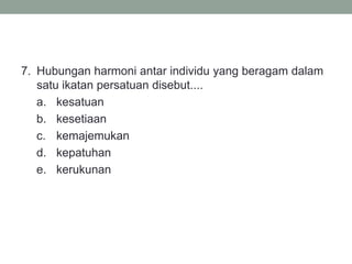 7. Hubungan harmoni antar individu yang beragam dalam
satu ikatan persatuan disebut....
a. kesatuan
b. kesetiaan
c. kemajemukan
d. kepatuhan
e. kerukunan
 