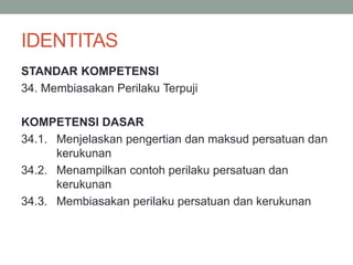 IDENTITAS
STANDAR KOMPETENSI
34. Membiasakan Perilaku Terpuji
KOMPETENSI DASAR
34.1. Menjelaskan pengertian dan maksud persatuan dan
kerukunan
34.2. Menampilkan contoh perilaku persatuan dan
kerukunan
34.3. Membiasakan perilaku persatuan dan kerukunan
 