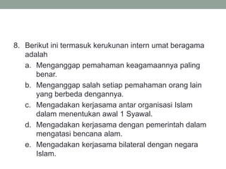 8. Berikut ini termasuk kerukunan intern umat beragama
adalah
a. Menganggap pemahaman keagamaannya paling
benar.
b. Menganggap salah setiap pemahaman orang lain
yang berbeda dengannya.
c. Mengadakan kerjasama antar organisasi Islam
dalam menentukan awal 1 Syawal.
d. Mengadakan kerjasama dengan pemerintah dalam
mengatasi bencana alam.
e. Mengadakan kerjasama bilateral dengan negara
Islam.
 