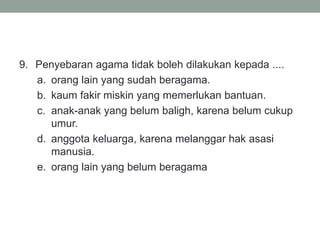 9. Penyebaran agama tidak boleh dilakukan kepada ....
a. orang lain yang sudah beragama.
b. kaum fakir miskin yang memerlukan bantuan.
c. anak-anak yang belum baligh, karena belum cukup
umur.
d. anggota keluarga, karena melanggar hak asasi
manusia.
e. orang lain yang belum beragama
 