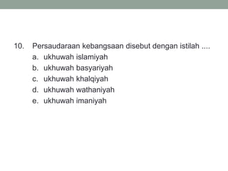 10. Persaudaraan kebangsaan disebut dengan istilah ....
a. ukhuwah islamiyah
b. ukhuwah basyariyah
c. ukhuwah khalqiyah
d. ukhuwah wathaniyah
e. ukhuwah imaniyah
 