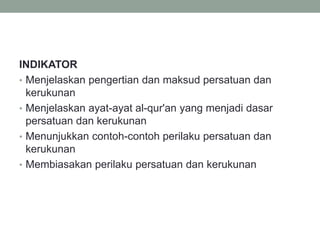 INDIKATOR
• Menjelaskan pengertian dan maksud persatuan dan
kerukunan
• Menjelaskan ayat-ayat al-qur'an yang menjadi dasar
persatuan dan kerukunan
• Menunjukkan contoh-contoh perilaku persatuan dan
kerukunan
• Membiasakan perilaku persatuan dan kerukunan
 