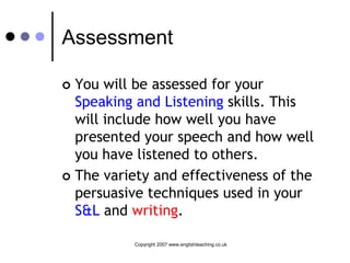 Assessment

 You will be assessed for your
  Speaking and Listening skills. This
  will include how well you have
  presented your speech and how well
  you have listened to others.
 The variety and effectiveness of the
  persuasive techniques used in your
  S&L and writing.

          Copyright 2007 www.englishteaching.co.uk
 