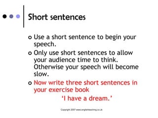 Short sentences

 Use a short sentence to begin your
  speech.
 Only use short sentences to allow
  your audience time to think.
  Otherwise your speech will become
  slow.
 Now write three short sentences in
  your exercise book
           ‘I have a dream.’
          Copyright 2007 www.englishteaching.co.uk
 