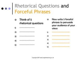 Rhetorical Questions and
Forceful Phrases
    Think of 5                                   Now write 5 forceful
     rhetorical questions                          phrases to persuade
                                                   your audience of your
1)   -------------                                 views
2)   -------------                        1)       ------------------
3)   -------------                        2)       ------------------
4)   -------------                        3)       ------------------
                                          4)       ------------------
5)   -------------
                                          5)       ------------------



               Copyright 2007 www.englishteaching.co.uk
 