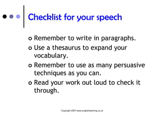 Checklist for your speech

 Remember to write in paragraphs.
 Use a thesaurus to expand your
  vocabulary.
 Remember to use as many persuasive
  techniques as you can.
 Read your work out loud to check it
  through.

          Copyright 2007 www.englishteaching.co.uk
 