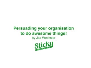 Persuading your organisation 
to do awesome things!" 
by Jax Wechsler 
 