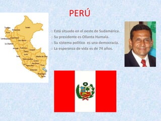 PERÚ
o Está situado en el oeste de Sudamérica.
o Su presidente es Ollanta Humala.
o Su sistema político es una democracia.
o La esperanza de vida es de 74 años.