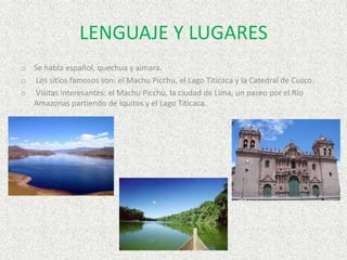 LENGUAJE Y LUGARES
o Se habla español, quechua y aimara.
o Los sitios famosos son: el Machu Picchu, el Lago Titicaca y la Catedral de Cuzco.
o Visitas interesantes: el Machu Picchu, la ciudad de Lima, un paseo por el Río
Amazonas partiendo de Iquitos y el Lago Titicaca.