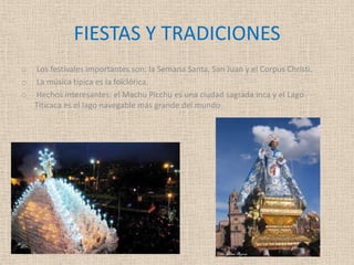 FIESTAS Y TRADICIONES
o Los festivales importantes son: la Semana Santa, San Juan y el Corpus Christi.
o La música típica es la folclórica.
o Hechos interesantes: el Machu Picchu es una ciudad sagrada inca y el Lago
Titicaca es el lago navegable más grande del mundo.