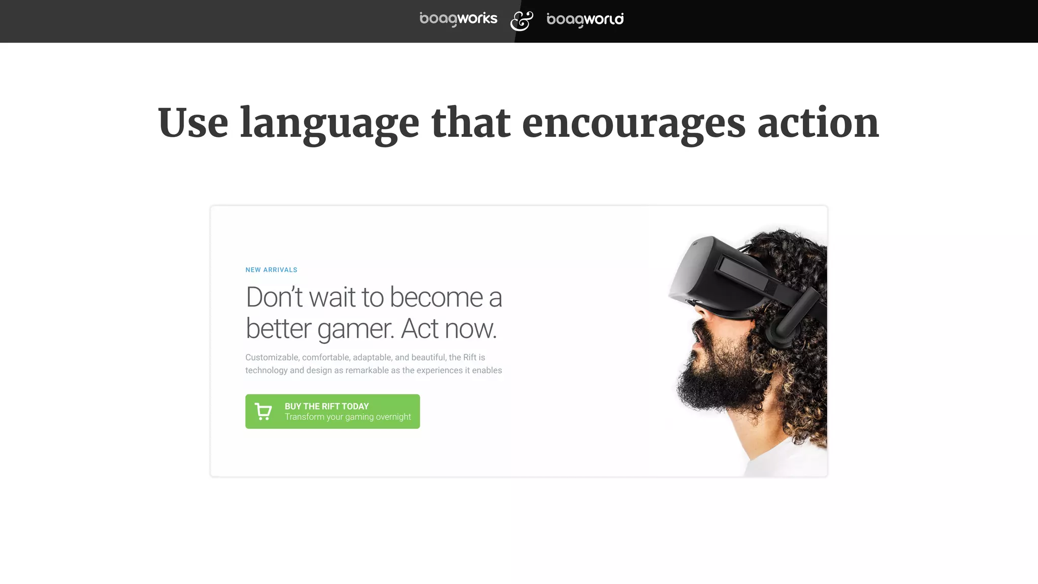 Use language that encourages action
BUY THE RIFT TODAY
Transform your gaming overnight
Customizable, comfortable, adaptable, and beautiful, the Rift is
technology and design as remarkable as the experiences it enables
Don’t wait to become a
better gamer. Act now.
NEW ARRIVALS
 