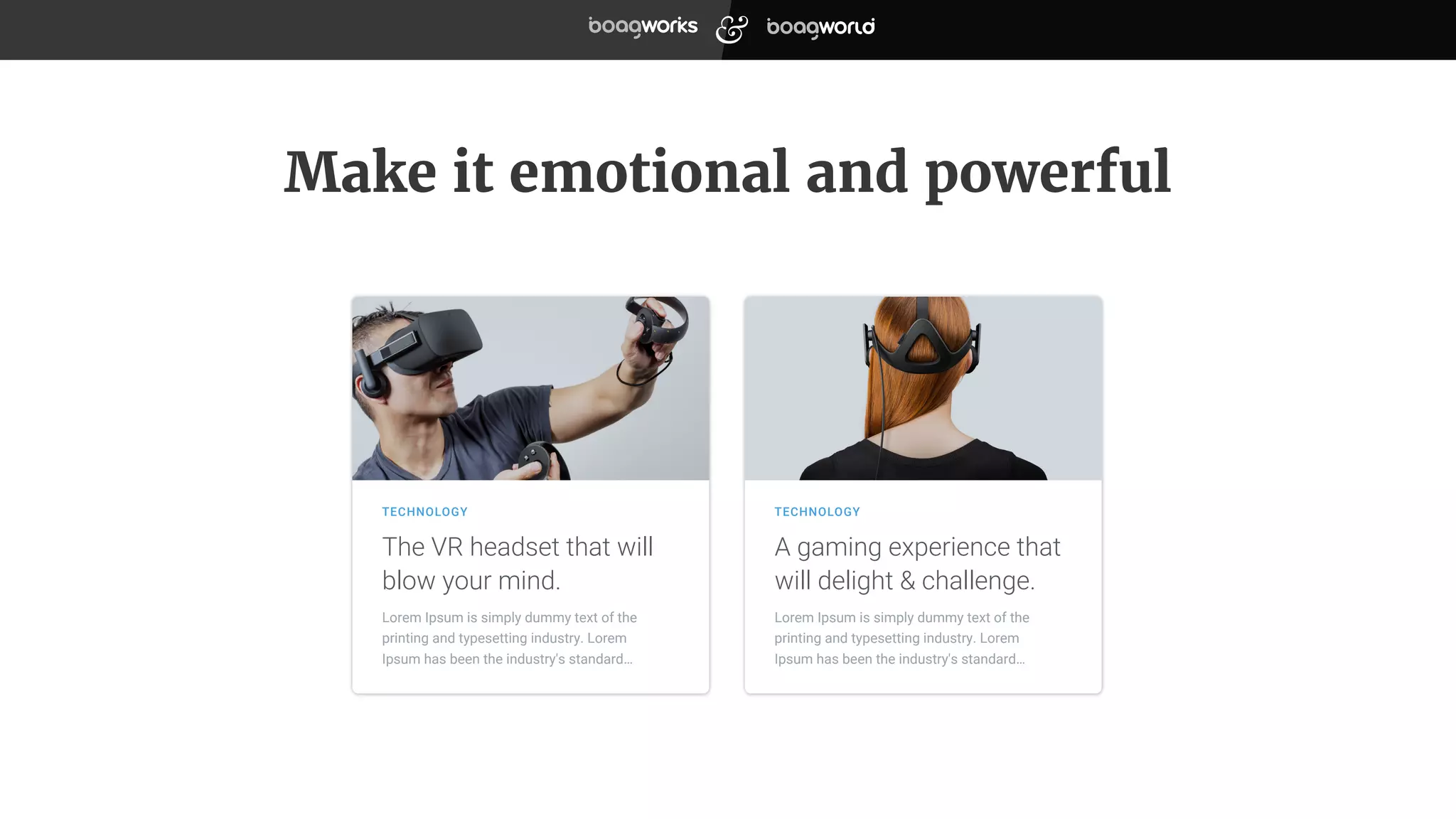 Make it emotional and powerful
Lorem Ipsum is simply dummy text of the
printing and typesetting industry. Lorem
Ipsum has been the industry's standard…
The VR headset that will
blow your mind.
TECHNOLOGY
A gaming experience that
will delight & challenge.
TECHNOLOGY
Lorem Ipsum is simply dummy text of the
printing and typesetting industry. Lorem
Ipsum has been the industry's standard…
 