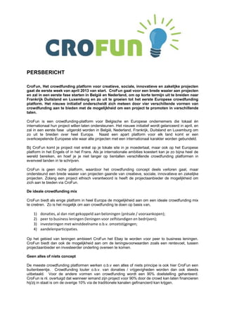 PERSBERICHT

CroFun, Het crowdfunding platform voor creatieve, sociale, innovatieve en zakelijke projecten
gaat de eerste week van april 2013 van start. CroFun gaat voor een brede waaier aan projecten
en zal in een eerste fase starten in België en Nederland, om op korte termijn uit te breiden naar
Frankrijk Duitsland en Luxemburg en zo uit te groeien tot het eerste Europese crowdfunding
platform. Het nieuwe initiatief onderscheidt zich meteen door vier verschillende vormen van
crowdfunding aan te bieden met de mogelijkheid om een project te promoten in verschillende
talen.

CroFun is een crowdfunding-platform voor Belgische en Europese ondernemers die lokaal én
internationaal hun project willen laten ondersteunen. Het nieuwe initiatief wordt gelanceerd in april, en
zal in een eerste fase uitgerold worden in België, Nederland, Frankrijk, Duitsland en Luxemburg om
zo uit te breiden over heel Europa. Naast een apart platform voor elk land komt er een
overkoepelende Europese site waar alle projecten met een internationaal karakter worden gebundeld.

Bij CroFun komt je project niet enkel op je lokale site in je moedertaal, maar ook op het Europese
platform in het Engels of in het Frans. Als je internationale ambities koestert kan je zo bijna heel de
wereld bereiken, en hoef je je niet langer op tientallen verschillende crowdfunding platformen in
evenveel landen in te schrijven.

CroFun is geen niche platform, waardoor het crowdfunding concept deels verloren gaat, maar
ondersteund een brede waaier van projecten gaande van creatieve, sociale, innovatieve en zakelijke
projecten. Zolang een project ethisch verantwoord is heeft de projectaanbieder de mogelijkheid om
zich aan te bieden via CroFun.

De ideale crowdfunding mix

CroFun biedt als enige platform in heel Europa de mogelijkheid aan om een ideale crowdfunding mix
te creëren. Zo is het mogelijk om aan crowdfunding te doen op basis van,

    1)   donaties, al dan niet gekoppeld aan beloningen (présale / vooraankopen);
    2)   peer to business leningen (leningen voor zelfstandigen en bedrijven);
    3)   investeringen met winstdeelname o.b.v. omzetstijgingen;
    4)   aandelenparticipaties.

Op het gebied van leningen ambieert CroFun het Ebay te worden voor peer to business leningen.
CroFun biedt dan ook de mogelijkheid aan om de leningsvoorwaarden zoals een rentevoet, tussen
projectaanbieder en investeerder onderling overeen te komen.

Geen alles of niets concept

De meeste crowdfunding platformen werken o.b.v een alles of niets principe is ook hier CroFun een
buitenbeentje. Crowdfunding louter o.b.v. van donaties / vrijgevigheden worden dan ook steeds
uitbetaald. Voor de andere vormen van crowdfunding wordt een 90% doelstelling gehanteerd.
CroFun is nl. overtuigd dat wanneer iemand zijn project voor 90% door de crowd kan laten financieren
hij/zij in staat is om de overige 10% via de traditionele kanalen gefinancierd kan krijgen.
 