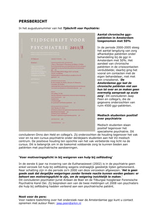 PERSBERICHT
In het augustusnummer van het Tijdschrift voor Psychiatrie:

                                                         Aantal chronische ggz-
                                                         patiënten in Amsterdam
                                                         toegenomen met 50%

                                                         In de periode 2000-2005 steeg
                                                         het aantal langdurig van zorg
                                                         afhankelijke patiënten onder
                                                         behandeling bij de ggz in
                                                         Amsterdam met 50%. Het
                                                         aandeel van chronische
                                                         patiënten in de crisiscontacten
                                                         verdubbelde; daarbij ging het
                                                         vooral om contacten met de
                                                         eigen behandelaar, niet met
                                                         een crisisdienst. ‘De
                                                         Amsterdamse ggz laat de
                                                         chronische patiënten niet aan
                                                         hun lot over en ze maken geen
                                                         overmatig aanspraak op acute
                                                         zorg’. Dit concluderen Jaap
                                                         Peen en collega’s, die de
                                                         gegevens onderzochten van
                                                         ruim 4500 ggz-patiënten.


                                                         Medisch studenten positief
                                                         over psychiatrie

                                                          Medisch studenten staan
                                                          positief tegenover het
                                                          specialisme psychiatrie. Dit
concluderen Onno den Held en collega’s. Zij onderzochten de houding tegenover het vak
voor en na een cursus psychiatrie onder derdejaars studenten aan het VU medisch
centrum. De positieve houding ten opzichte van het vak verbeterde nog licht na de
cursus. Dit is belangrijk om in de toekomst voldoende zorg te kunnen bieden aan
patiënten met psychiatrische aandoeningen.


‘Voer motiveringsplicht in bij weigeren van hulp bij zelfdoding’

In de eerste 6 jaar na invoering van de Euthanasiewet (2002) is in de psychiatrie geen
enkel verzoek tot hulp bij zelfdoding wegens ondraaglijk geestelijk lijden gehonoreerd.
Naar schatting zijn in die periode zo’n 2000 van deze verzoeken afgewezen. ‘Het is geen
goede zaak dat dergelijke weigeringen zonder formele reactie kunnen worden gedaan: er
behoort een motiveringsplicht te zijn, om de weigering inzichtelijk te maken.’
Dit concluderen psychiater-jurist Ardaan de Boer en de Tilburgse hoogleraar Forensische
Psychiatrie Karel Oei. Zij bespreken een van de twee meldingen uit 2008 van psychiaters
die hulp bij zelfdoding hadden verleend aan een psychiatrische patiënt.


Noot voor de pers:
Voor nadere toelichting over het onderzoek naar de Amsterdamse ggz kunt u contact
opnemen met auteur Peen: jaap.peen@arkin.nl
 