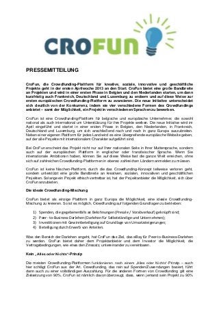 PRESSEMITTEILUNG

CroFun, die Crowdfunding-Plattform für kreative, soziale, innovative und geschäftliche
Projekte geht in der ersten Aprilwoche 2013 an den Start. CroFun bietet eine große Bandbreite
an Projekten und wird in einer ersten Phase in Belgien und den Niederlanden starten, um dann
kurzfristig auch Frankreich, Deutschland und Luxemburg zu erobern und auf diese Weise zur
ersten europäischen Crowdfunding-Plattform zu avancieren. Die neue Initiative unterscheidet
sich deutlich von der Konkurrenz, indem sie vier verschiedene Formen des Crowdfundings
anbietet – samt der Möglichkeit, ein Projekt in verschiedenen Sprachen zu bewerben.

CroFun ist eine Crowdfunding-Plattform für belgische und europäische Unternehmer, die sowohl
national als auch international um Unterstützung für ihre Projekte werben. Die neue Initiative wird im
April eingeführt und startet in einer ersten Phase in Belgien, den Niederlanden, in Frankreich,
Deutschland und Luxemburg, um sich anschließend nach und nach in ganz Europa auszubreiten.
Neben einer eigenen Plattform für jedes Land wird es eine übergreifende europäische Website geben,
auf der alle Projekte mit internationalem Charakter aufgeführt sind.

Bei CroFun erscheint das Projekt nicht nur auf Ihrer nationalen Seite in Ihrer Muttersprache, sondern
auch auf der europäischen Plattform in englischer oder französischer Sprache. Wenn Sie
internationale Ambitionen haben, können Sie auf diese Weise fast die ganze Welt erreichen, ohne
sich auf zahlreichen Crowdfunding-Plattformen in ebenso zahlreichen Ländern anmelden zu müssen.

CroFun ist keine Nischen-Plattform, durch die das Crowdfunding-Konzept teilweise verloren geht,
sondern unterstützt eine große Bandbreite an kreativen, sozialen, innovativen und geschäftlichen
Projekten. Solange ein Projekt ethisch vertretbar ist, hat der Projektanbieter die Möglichkeit, sich über
CroFun anzubieten.

Die ideale Crowdfunding-Mischung

CroFun bietet als einzige Plattform in ganz Europa die Möglichkeit, eine ideale Crowdfunding-
Mischung zu kreieren. So ist es möglich, Crowdfunding auf folgenden Grundlagen zu betrieben:

    1)   Spenden, die gegebenenfalls an Belohnungen (Presale / Vorabverkauf) geknüpft sind;
    2)   Peer- to-Business-Darlehen (Darlehen für Selbstständige und Unternehmen);
    3)   Investitionen mit Gewinnbeteiligung auf Grundlage von Umsatzsteigerungen;
    4)   Beteiligung durch Erwerb von Anteilen.

Was den Bereich der Darlehen angeht, hat CroFun das Ziel, das eBay für Peer-to-Business-Darlehen
zu werden. CroFun bietet daher dem Projektanbieter und dem Investor die Möglichkeit, die
Vertragsbedingungen, wie etwa den Zinssatz, untereinander zu vereinbaren.

Kein „Alles oder Nichts“-Prinzip

Die meisten Crowdfunding-Plattformen funktionieren nach einem „Alles oder Nichts“-Prinzip – auch
hier schlägt CroFun aus der Art. Crowdfunding, das rein auf Spenden/Zuwendungen basiert, führt
dann auch zu einer vollständigen Auszahlung. Für die anderen Formen von Crowdfunding gilt eine
Zielsetzung von 90%. CroFun ist nämlich davon überzeugt, dass, wenn jemand sein Projekt zu 90%
 