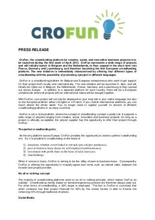 PRESS RELEASE

CroFun, the crowdfunding platform for creative, social, and innovative business projects is to
be launched during the first week of April 2013. CroFun represents a wide range of projects
and will initially launch in Belgium and the Netherlands, to then expand in the short term into
France, Germany and Luxembourg, and therefore becoming the first European crowdfunding
platform. The new initiative is immediately characterised by offering four different types of
crowdfunding with the possibility of promoting a project in different languages.

 CroFun is a crowdfunding platform for Belgian and European entrepreneurs who want to get support
for their project both locally and internationally. The new initiative will be launched in April, and will
initially be rolled out in Belgium, the Netherlands, France, Germany and Luxembourg to then spread
out across Europe. In addition to a separate platform for each country, there will be a European
umbrella site where all projects with an international nature will be brought together.

With CroFun, your project will not only be displayed on your local site in your native language, but also
on the European platform either in English or in French. If you cherish international ambitions, you can
reach almost the whole world. You no longer need to register yourself on dozens of different
crowdfunding platforms in as many countries.

CroFun is not a niche platform, where the concept of crowdfunding concept is partly lost. It supports a
wide range of projects ranging from creative, social, innovative and business projects. So long as a
project is ethically acceptable, the project supplier has the opportunity to offer their project through
CroFun.

The perfect crowdfunding mix

As the only platform across Europe, CroFun provides the opportunity to create a perfect crowdfunding
mix. So, it is possible to crowdfunding on the basis of

    1)   donations, whether or not linked to rewards (pre-sale/pre-purchases);
    2)   peer-to-business loans (loans for self-employed and businesses);
    3)   investment with profit share on the basis of sales increases;
    4)   shareholdings.

When it comes to loans, CroFun is aiming to be the eBay of peer-to-business loans. Consequently,
CroFun is offering the opportunity to mutually agree loan terms such as interest rates, between the
investor and project provider.

No all or nothing concept

The majority of crowdfunding platforms work on an all or nothing principle, which makes CroFun an
outsider. Crowdfunding merely based on donations/generous present are therefore always paid out.
For other forms of crowdfunding, a 90% target is employed. The fact is CroFun is convinced that
when someone has their project financed for 90% by the crowd, he/she is able to finance the
remaining 10% through traditional channels.

Social Media
 