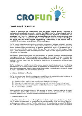 COMMUNIQUÉ DE PRESSE

CroFun, la plate-forme de crowdfunding pour les projets créatifs, sociaux, innovants et
professionnels sera lancée la première semaine d'avril 2013. CroFun offre un large éventail de
projets et sera lancée dans un premier temps en Belgique et aux Pays-Bas, pour s'étendre très
rapidement à la France, à l'Allemagne et au Luxembourg et devenir ainsi la première plate-
forme de crowdfunding européenne. Cette nouvelle initiative s'est immédiatement distinguée
des autres grâce aux quatre formes différentes de crowdfunding qu'elle propose, avec la
possibilité de promouvoir un projet dans différentes langues.

CroFun est une plate-forme de crowdfunding pour les entrepreneurs belges et européens souhaitant
faire soutenir leur projet au niveau local et international. Cette nouvelle initiative a été lancée en avril,
et sera déployée dans un premier temps en Belgique, aux Pays-Bas, en France, en Allemagne et au
Luxembourg pour s'étendre ensuite à toute l'Europe. Outre une plate-forme distincte pour chaque
pays, il existe également un site européen principal sur lequel tous les projets ayant un caractère
international sont regroupés.

Avec CroFun, votre projet n'apparaît pas uniquement sur un site local dans votre langue maternelle,
mais également sur la plate-forme européenne en anglais et en français. Si vous nourrissez des
ambitions internationales, vous pouvez ainsi quasiment toucher le monde entier, et il n'est alors plus
nécessaire de vous inscrire sur des dizaines de plates-formes de crowdfunding différentes dans
autant de pays.

CroFun n'est pas une plate-forme de niches, ce qui causerait la perte du concept du crowdfunding,
mais a pour but de soutenir un large éventail de projets allant de projets créatifs, sociaux, innovants à
des projets professionnels. Dans la mesure où un projet répond à cette démarche éthique, le porteur
de projet a la possibilité de le faire connaître via CroFun.

Le mélange idéal de crowdfunding

CroFun offre, en tant que plate-forme unique dans toute l'Europe, la possibilité de créer le mélange de
crowdfunding idéal. Il est ainsi possible de faire du crowdfunding par:

    1)   des dons, n'étant pas liés à des rémunérations (préventes / préachats);
    2)   des emprunts de particulier aux entreprises (emprunts pour particuliers et entreprises);
    3)   des investissements avec participation aux bénéfices basée sur l'augmentation des ventes;
    4)   les participations par actions.

Dans le domaine des emprunts, CroFun a pour ambition de devenir l'Ebay des prêts de particuliers
aux entreprises. CroFun offre également la possibilité de convenir mutuellement des conditions
d'emprunt, telles qu'un taux d'intérêt, entre le porteur de projet et l'investisseur.

Le concept du tout ou rien

La plupart des plates-formes de crowdfunding fonctionnent selon le principe du tout ou rien, et CroFun
joue ici la carte du franc-tireur. Le crowdfunding se base simplement sur le principe que les dons /
générosités sont toujours honorés. Pour les autres formes de crowdfunding, un objectif de 90% est
visé. CroFun est convaincu que lorsque quelqu'un arrive à financer 90% de son projet par une foule
 