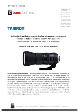 PERSBERICHT
De introductie van het summum in de ultra-telezoom met geavanceerde
functies, verbeterde prestaties en een betere ergonomie
- Nieuwe generatie “G2” objectief met sneller AF en verbeterde VC-
Tamron SP 150-600mm F/5-6.3 Di VC USD G2 (Model A022)
Nieuw-Vennep1september2016, TranscontinentaBV,importeur Tamron Nederland, introduceert de
sterkde nieuwe Tamron SP150-600mm F/5-6.3 Di VCUSD G2 (Model A022). Dittweede generatie "G2"
objectief bouwt voort op het succes van de SP 150-600mm F/5-6.3 Di VC USD (model A011), die
gelanceerdwerdindecember2013 en nogsteedssuccesvol voldoetaande behoeftenvanfotografenin
de categorie ultra-telefotografie. Deze nieuwe G2-versie werd ontwikkeld om superieure optische
prestatieste biedenincombinatiemetde huidigehoge resolutie DSLR'sen voegtverdere verbeteringen
toe aan een aantal functies, waaronder snelheid en nauwkeurigheid van AF en VC ( Tamron’s
beeldstabilisatie). Ook zijn een aantal geheel nieuwe functies toegevoegd zoals: FLEX ZOOMLOCK-
mechanisme, vocht en vuilafstotende fluor coating en optionele, dedicated Tamron 1.4 en 2x tele
converters.Hetnieuwe objectief levert naastuitstekendeprestatiesineenduurzame metalenbehuizing
en heeft daarnaast ook nog eens een luxe uitstraling.
Transcontinenta BV
Tarwestraat 29
2153 GE Nieuw-Vennep
T +31 (0)252 687 555
F +31 (0)252 676 149
Inf o@transcontinenta.nl
www.transcontinenta.nl
Kv K Haarlem 34082579
BTW NL800886483B01
Rabobank 345824024
 