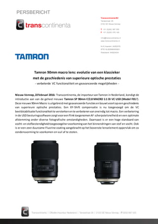 PERSBERICHT
Tamron 90mm macro lens: evolutie van een klassieker
met de geschiedenis van superieure optische prestaties
- verbeterde VC functionaliteit en geavanceerde mogelijkheden -
Nieuw-Vennep,22februari 2016: Transcontinenta,de importeurvanTamron in Nederland, kondigt de
introductie aan van de geheel nieuwe Tamron SP 90mm F/2.8 MACRO 1:1 Di VC USD (Model F017).
Deze nieuwe 90mmMacro isuitgebreidmetgeavanceerde functiesenbouwtvoortopeengeschiedenis
van superieure optische prestaties. Een XY-Shift compensatie is nu toegevoegd om de VC
beeldstabilisatie functionaliteitte versterkenente verbeterenvanoneindig tot macro. Een verbetering
inde USD besturingssoftware zorgtvooreenflinktoegenomenAF scherpstelsnelheid en een optimale
afstemming onder diverse fotografische omstandigheden. Daarnaast is er een hoge standaard van
vocht- enstofbestendigheidtoegevoegdtervoorkomingvan het binnendringen van stof en vocht. Ook
is er een zeer duurzame Fluorine coating aangebracht op het bovenste lenselement oppervlak om zo
condensvorming te voorkomen en vuil af te stoten.
Transcontinenta BV
Tarwestraat 29
2153 GE Nieuw-Vennep
T +31 (0)252 687 555
F +31 (0)252 676 149
Inf o@transcontinenta.nl
www.transcontinenta.nl
Kv K Haarlem 34082579
BTW NL800886483B01
Rabobank 345824024
 