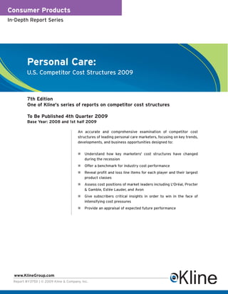Consumer Products
In-Depth Report Series




          Personal Care:
          U.S. Competitor Cost Structures 2009



          7th Edition
          One of Kline's series of reports on competitor cost structures

          To Be Published 4th Quarter 2009
          Base Year: 2008 and 1st half 2009

                                        An accurate and comprehensive examination of competitor cost
                                        structures of leading personal care marketers, focusing on key trends,
                                        developments, and business opportunities designed to:


                                            Understand how key marketers' cost structures have changed
                                            during the recession
                                            Offer a benchmark for industry cost performance
                                            Reveal profit and loss line items for each player and their largest
                                            product classes
                                            Assess cost positions of market leaders including L'Oréal, Procter
                                            & Gamble, Estée Lauder, and Avon
                                            Give subscribers critical insights in order to win in the face of
                                            intensifying cost pressures
                                            Provide an appraisal of expected future performance




  www.KlineGroup.com
  Report #Y375D | © 2009 Kline & Company, Inc.
 