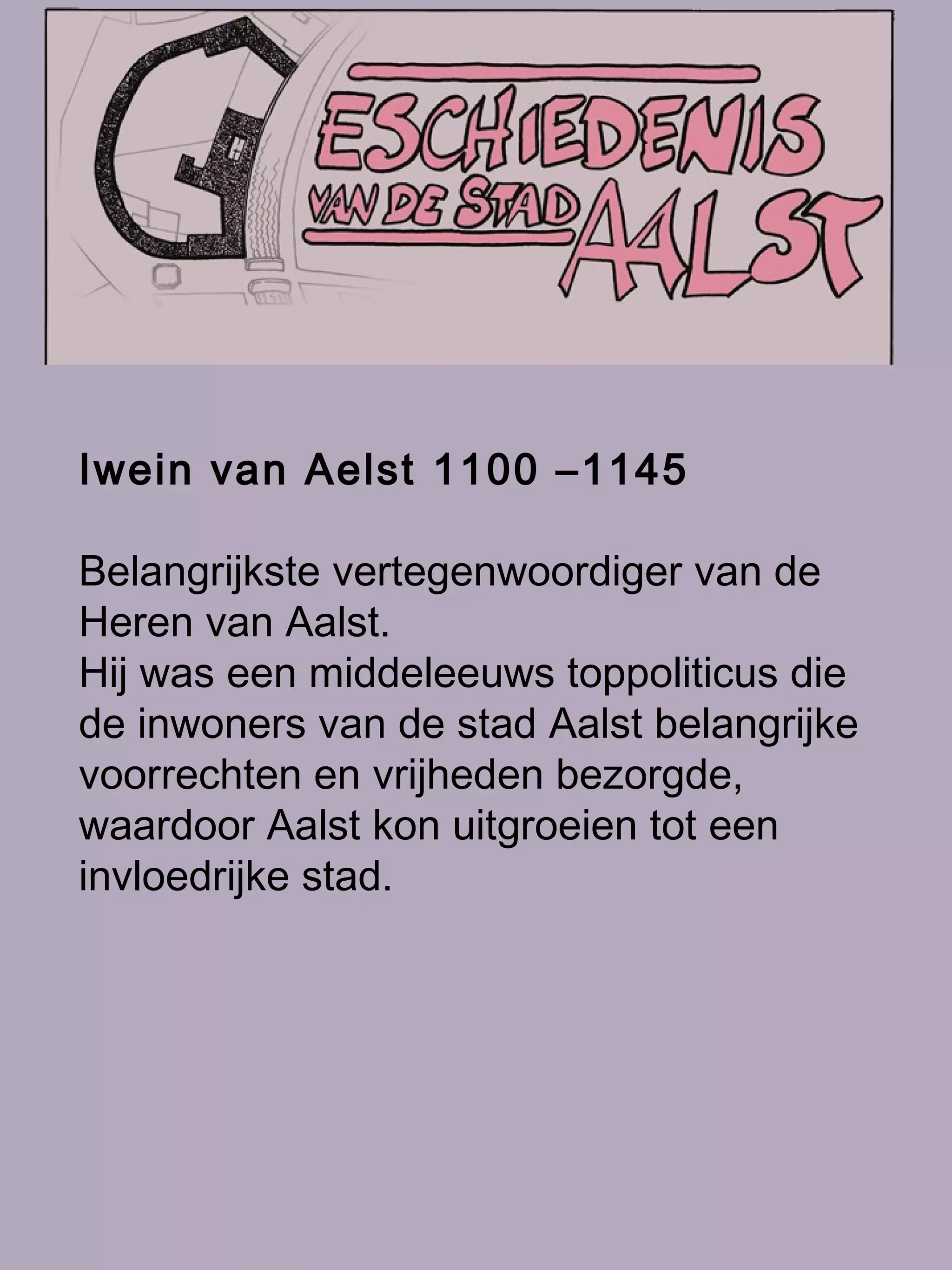 Iwein van Aelst 1100 –1145   Belangrijkste vertegenwoordiger van de Heren van Aalst.  Hij was een middeleeuws toppoliticus die  de inwoners van de stad Aalst belangrijke voorrechten en vrijheden bezorgde, waardoor Aalst kon uitgroeien tot een invloedrijke stad.   