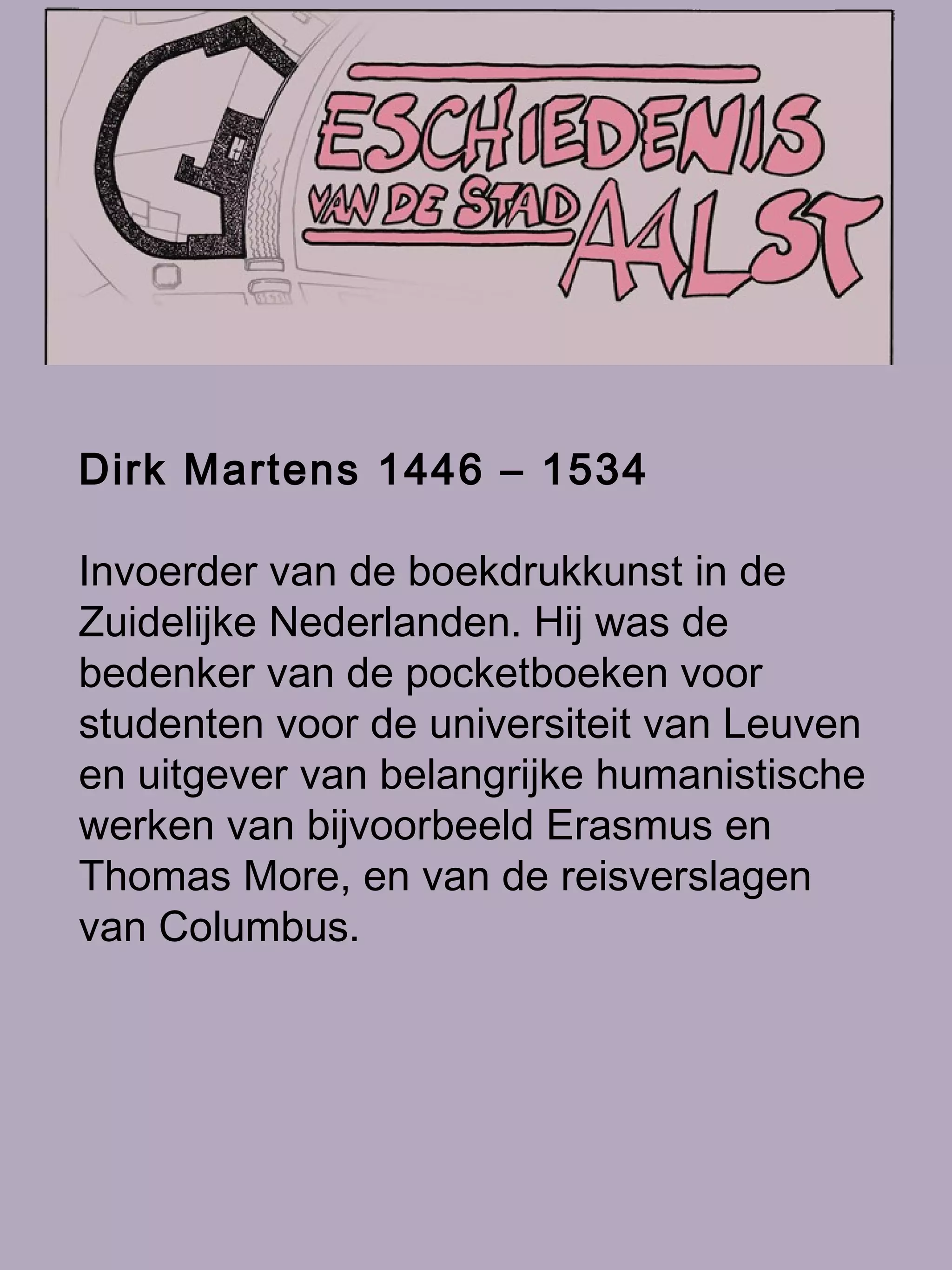 Dirk Martens 1446 – 1534 Invoerder van de boekdrukkunst in de Zuidelijke Nederlanden. Hij was de bedenker van de pocketboeken voor studenten voor de universiteit van Leuven en uitgever van belangrijke humanistische werken van bijvoorbeeld Erasmus en Thomas More, en van de reisverslagen van Columbus.   
