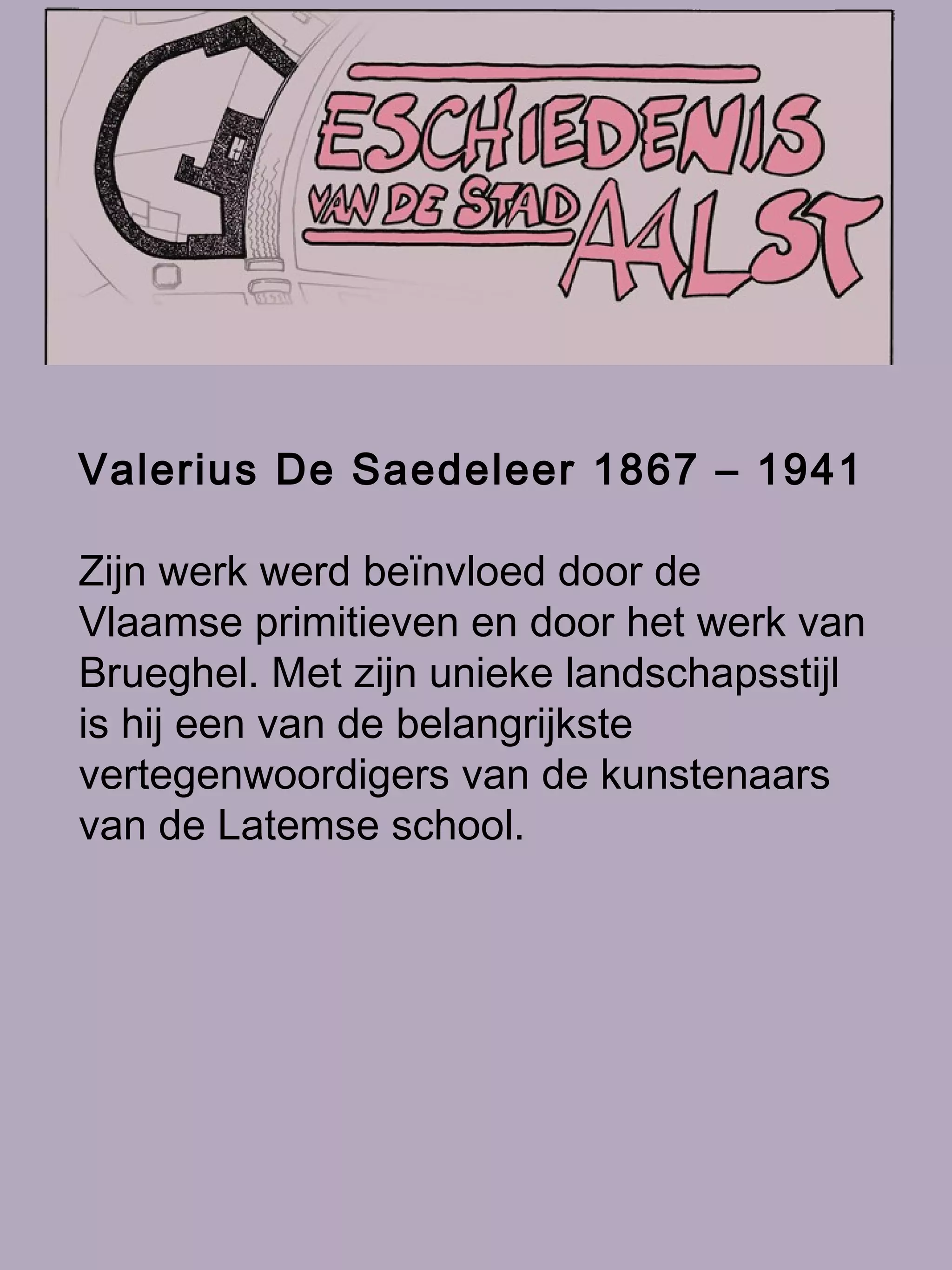 Valerius De Saedeleer 1867 – 1941   Zijn werk werd beïnvloed door de Vlaamse primitieven en door het werk van Brueghel. Met zijn unieke landschapsstijl is hij een van de belangrijkste vertegenwoordigers van de kunstenaars van de Latemse school.   