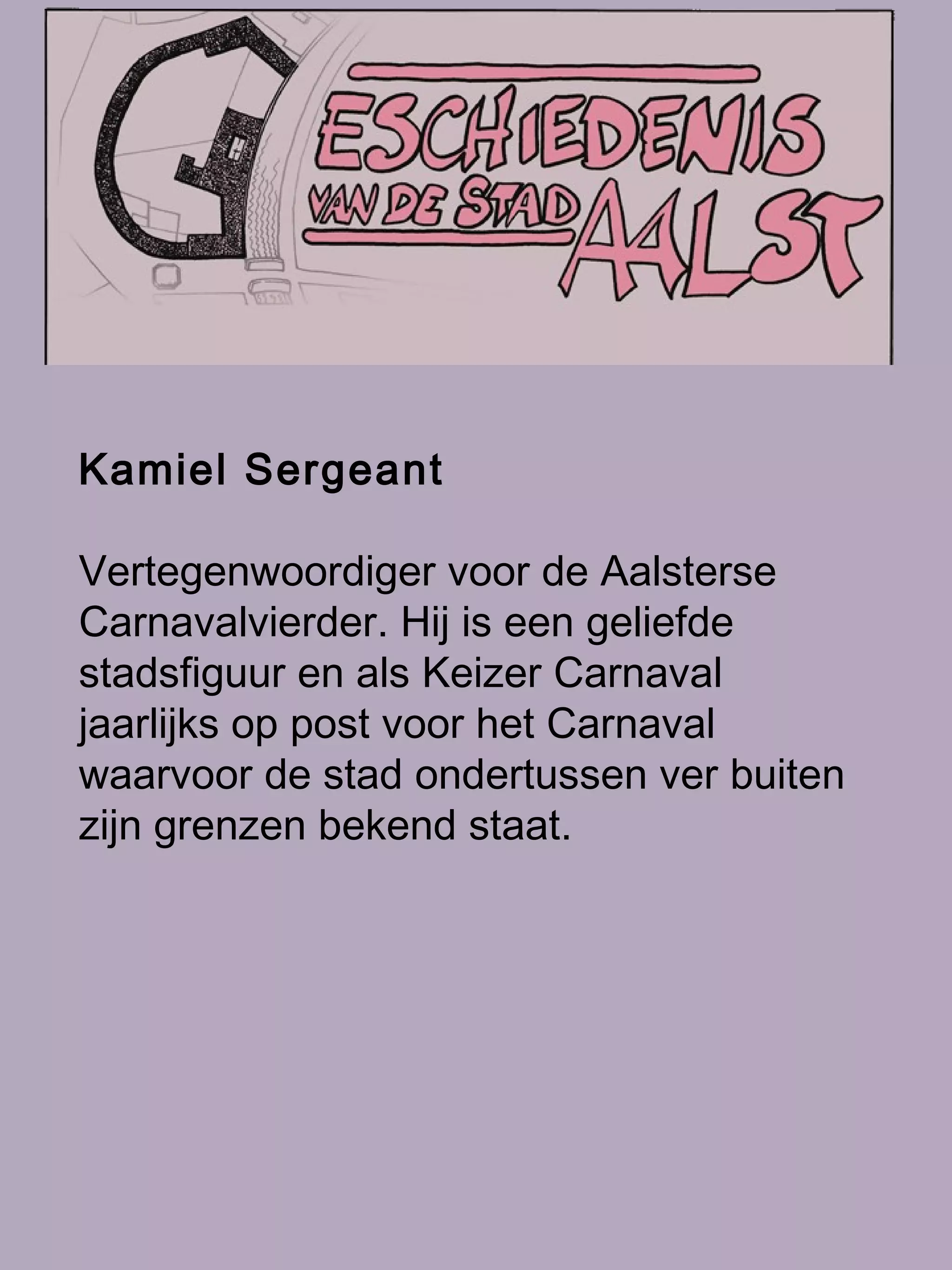Kamiel Sergeant   Vertegenwoordiger voor de Aalsterse Carnavalvierder. Hij is een geliefde stadsfiguur en als Keizer Carnaval jaarlijks op post voor het Carnaval waarvoor de stad ondertussen ver buiten zijn grenzen bekend staat.  