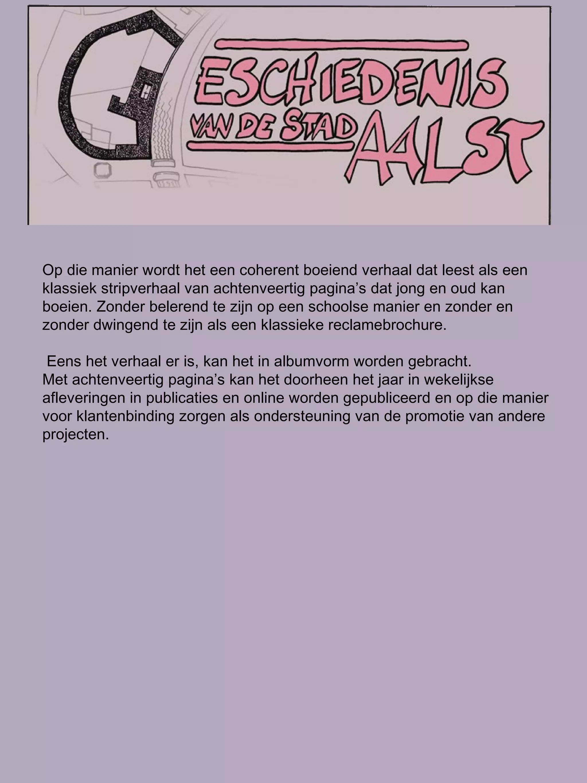 Op die manier wordt het een coherent boeiend verhaal dat leest als een klassiek stripverhaal van achtenveertig pagina’s dat jong en oud kan boeien. Zonder belerend te zijn op een schoolse manier en zonder en zonder dwingend te zijn als een klassieke reclamebrochure. Eens het verhaal er is, kan het in albumvorm worden gebracht. Met achtenveertig pagina’s kan het doorheen het jaar in wekelijkse afleveringen in publicaties en online worden gepubliceerd en op die manier voor klantenbinding zorgen als ondersteuning van de promotie van andere projecten.  