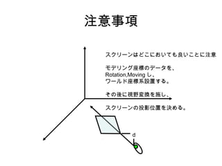 注意事項
スクリーンはどこにおいても良いことに注意
モデリング座標のデータを、
Rotation,Moving し、
ワールド座標系設置する。
その後に視野変換を施し、
スクリーンの投影位置を決める。

d

 