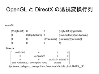 OpenGL と DirectX の透視変換行列
openGL
[2/(right-left) 0

0

(-right-left)/(right-left)]

[0

2/(top-bottom) 0

(-top-bottom)/(top-bottom)]

[0

0

-2/(far-near) (-far-near)/(far-near)]

[0

0

0

1]

DirectX

http://www.codeguru.com/cpp/misc/misc/math/article.php/c10123__3/

 