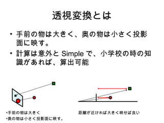 透視変換とは
• 手前の物は大きく、奥の物は小さく投影
面に映す。
• 計算は意外と Simple で、小学校の時の知
識があれば、算出可能

•手前の物は大きく
•奥の物は小さく投影面に映す。

距離が近ければ大きく映せば良い

 