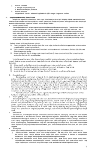 g. Wilayah Antartika
1) Sebagai wilayah kelanjutan.
2) Memiliki fauna yang termiskin.
h. Wilayah Oceanian
Penyebaran di samudra membentuk perbedaan nyata dengan yang ada di daratan.
3. Penyebaran Komunitas Flora di Dunia
Penyebaran organisme tumbuhan di dunia dapat dibagi menjadi enam macam yang utama. Keenam daerah ini
dibedakan berdasarkan perubahan naik garis lintang (penurunan temperatur) dalam pembagian mintakat temperatur.
Enam macam komunitas tumbuhan tersebut adalah sebagai berikut.
a. Padang rumput (stepa)
Daerah padang rumput terbentang dari daerah tropika sampai ke daerah subtropika. Curah hujan di daerah
padang rumput antara 200 mm – 500 mm/tahun. Pada daerah tertentu curah hujan bisa mencapai 1.000
mm/tahun, akan tetapi turunnya hujan tidak teratur. Hujan yang tidak teratur mengakibatkan tumbuhan sulit
untuk mengambil air. Tumbuhan yang bisa menyesuaikan diri terhadap keadaan lingkungan seperti ini adalah
rumput. Daerah padang rumput yang relatif basah adalah di Amerika Serikat, rumputnya bisa mencapai tiga
meter, misalnya rumput bluesem, dan Indian grasses. Daerah padang rumput yang kering mempunyai rumput
yang pendek, contohnya rumput buffalo grasses dan rumput grama.
Padang rumput terdiri dari beberapa macam
1) Tundra, terdapat di daerah bersuhu dingin dan curah hujan rendah. Kondisi ini mengakibatkan jenis tumbuhan
yang ada adalah rumput-rumput kerdil.
2) Praire, terdapat di daerah dengan curah hujan yang berimbang dengan musim panas. Rumput di praire tinggi
disbanding rumput tundra.
3) Steppa, terdapat di daerah dengan curah hujan tinggi. Daerah stepa umumnya terdiri dari rumput-rumput
pendek dan diselingi oleh semak belukar.
Tumbuhan yang bisa tahan hidup di daerah savanna adalah jenis tumbuhan yang tahan terhadap kelembapan
rendah. Biasanya berupa rumput-rumput tinggi diselingi semak belukar dan pohon-pohon tinggi. Savanna terdiri atas
berikut ini.
1) Belukar tropik, tumbuh berjenis-jenis semak, pada musim hujan tumbuh dengan mudah.
2) Hutan savanna, tumbuh dengan system menjalar dan memenuhi tanah, pohon tinggi jarang.
3) Savanna, padang rumput yang diselingi oleh pohon-pohon tinggi.
4) Semi arid, daerah yang jarang hujan sehingga ditumbuhi oleh semak-semak yang tahan panas.
b. Gurun/padang pasir
Daerah padang pasir banyak terdapat di daerah tropika dan perbatasan dengan padang rumput. Daerah
padang pasir biasanya sangat gersang. Curah hujan sangat rendah, yaitu sekitar 250 mm/tahun atau kurang. Hujan
lebat jarang terjadi dan tidak teratur. Pancaran matahari sangat terik dan pegunungan tinggi, sehingga terjadi
perbedaan suhu yang sangat menyolok antara siang dan malam hari. Suhu pada siang hari sangat tinggi dan pada
malam hari sangat rendah sekali. Tumbuhan yang bisa hidup di daerah gurun adalah tumbuhan menahun, yang
bisa menyesuaikan terhadap kekurangan air dan penguapan yang cepat, maka biasanya berdaun kecil seperti duri
atau tidak berdaun dan berakar panjang, sehingga dapat mengambil air dari tempat yang dalam dan dapat
menyimpan air dalam jaringan spon.
Apabila hujan turun, tumbuhan di gurun segera tumbuh, berbunga, dan berbuah dengan cepat. Contoh
tumbuhan yang hidup di gurun adalah kaktus dan kurma.
c. Tundra (padang lumut)
Daerah padang lumut hanya terdapat di kutub utara. Daerah ini memiliki musim dingin yang panjang serta gelap
dan musim panas yang panjang serta terang terus-menerus. Daerah tundra di kutub bisa mengalami gelap
berbulan-bulan, karena matahari hanya mencapai 23½0
LU/LS. Di daerah ini tidak ada tumbuhan tinggi, pohonnya
pendek seperti semak. Tumbuhan yang banyak hidup di daerah tundra adalah lumut, terutama sphagnum dan
lichens (lumut kerak). Tumbuhan semusim di daerah tundra biasanya berbunga dengan warna yang menyolok,
dengan masa pertumbuhan yang sangat pendek, sehingga pada musim pertumbuhan pemandangannya sangat
indah.
d. Hutan basah
Daerah hutan basah tropika terdapat berates-ratus spesies tumbuhan. Sepanjang tahun hutan basah tropika
cukup mendapat air dan keadaan alamnya memungkinkan terjadinya pertumbuhan yang lama. Pohon-pohon
utama memiliki ketinggian antara 20 – 40 meter dengan cabang-cabangnya berdaun lebat, sehingga membentuk
suatu tudung yang mengakibatkan hutan menjadi gelap. Dasar hutan selalu gelap, air hujan sulit mencapai dasar
hutan secara langsung, tetapi kelembapan tinggi dan suhu sepanjang hari hampir tetap. Pada hutan basah tropika
selain pepohonan yang tinggi terdapat tumbuhan khas, yaitu liana dan epifit. Contoh liana: rotan, dan epifit adalah
anggrek.
e. Hutan gugur
Hutan gugur terdapat banyak di daerah yang beriklim sedang, hutan gugur ini disebabkan oleh hal berikut ini.
1) Curah hujan merata sepanjang tahun, yaitu antara 750 mm – 1.000 mm/tahun, serta adanya musim dingin
dan musim panas. Dengan adanya musim dingin dan panas, tumbuhan di daerah ini mengadakan
penyesuaian, yaitu dengan menggugurkan daunnya menjelang musim dingin.
2) Musim yang mendahului musim dingin disebut musim gugur. Sejak musim gugur sampai musim semi,
tumbuhan yang menahun pertumbuhannya terhenti. Tumbuhan semusim, mati pada musim dingin. Yang
tinggal hanya bijinya. Tumbuhan yang tahan dingin dapat berkecambah menjelang musim panas.
2
 