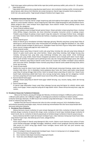 Pada hutan gugur pohon-pohonnya tidak terlalu rapat dan jumlah spesiesnya sedikit, yaitu antara 10 – 20 spesies.
f. Taiga (hutan pinus)
Taiga adalah hutan pohon pinus yang daunnya seperti jarum. Jenis tumbuhan misalnya conifer, terutama pohon
spruce (picea), alder (alnus), birch (betula), dan juniper (juniperus). Daerah taiga merupakan bioma yang hanya
terdiri dari satu spesies pohon. Taiga banyak terdapat di belahan bumi bagian utara.
4. Penyebaran Komunitas Fauna di Dunia
Keadaan fauna di tiap-tiap daerah sangat tergantung pada kemungkinan-kemungkinan yang dapat diberikan
daerah itu untuk member makanan. Secara langsung atau tidak iklim sangat berpengaruh pada penyebaran fauna.
Akibat pengaruh iklim, maka terdapat fauna pegunungan, fauna dataran rendah, fauna padang rumput, fauna
hutan tropis, dan sebagainya.
a. Fauna di daerah padang rumput
Di daerah padang rumput terdapat banyak spesies hewan. Hewan pemakan rumput yang besar-besar, misalnya
zebra (Afrika), kanguru (Australia), dan bison (Amerika) merupakan konsumen primer di padang rumput.
Predator yang terdapat di padang rumput seperti singa dan anjing liar memangsa herbivor besar, sedangkan
ular makan herbivor kecil. Selain vertebrata dan herbivor, di padang rumput banyak terdapat insekta, misalnya
belalang.
b. Fauna di daerah gurun
Hewan di daerah gurun beradaptasi terhadap lingkungan gersang. Mamalia yang besar jarang dapat hidup di
daerah gurun, karena hewan besar sukar menyesuaikan diri terhadap suhu tinggi dan ketiadaan air. Ular, kadal,
dan rodentia banyak terdapat di daerah gurun. Sedangkan hewan kecil-kecil di gurun hidup dalam lubang dan
keluar mencari mangsa pada pagi hari atau malam hari.
c. Fauna di daerah tundra
Beberapa hewan yang hidup di daerah tundra ada yang hidup menetap dan ada pula yang hanya datang di
daerah ini pada musim panas saja untuk bertelur. Hewan yang hidup menetap, baik bangsa burung atau
mamalia, mempunyai bulu yang tebal, yang melindungi terhadap suhu yang rendah. Untuk melindungi
terhadap suhu yang rendah, hewan-hewan mengalami perubahan warna menjadi putih dalam musim dingin.
Warna putih tersebut merupakan warna pelindung di atas salju dan mengurangi kehilangan panas oleh radiasi
matahari. Herbivora yang hidup di daerah tundra antara lain muskox dan reindeer mendapat cukup makanan
yaitu lumut dan lichens. Sedangkan hewan mamalia yang hidup di daerah tundra adalah beruang kutub, kelinci
kutub, dan lemming.
d. Fauna di hutan basah
Apabila kita masuk ke dalam hutan basah tropika, kita tidak banyak menjumpai binatang, seakan-akan hutan
tersebut tidak dihuni. Hal ini disebabkan karena gelapnya dasar hutan dan hewan pada waktu siang banyak
yang hidup di tudung sehingga tidak terlihat. Selain itu banyak hewan yang hidup di malam hari. Hewan hutan
basah tropik, diantaranya adalah babi hutan, kera, burung, kucing hutan, bajing, dan lain sebagainya. Contoh
karnivora yang hidup di hutan basah adalah macan tutul di Asia-Afrika, sedangkan di Amerika jaguar.
e. Fauna di daerah hutan gugur
Beberapa hewan yang hidup di daerah hutan gugur adalah beruang, rusa, raccoon, bajing, rubah, dan burung
pelatuk.
f. Fauna di daerah taiga
Di daerah taiga kebanyakan hewan yang hidup sebangsa burung yang berimigrasi ke sebelah selatan pada
waktu musim gugur, hewan yang khas yang ada di taiga adalah moose. Hewan lainnya beruang hutan, ajag, dan
marten.
B. Persebaran Hewan dan Tumbuhan di Indonesia
Menurut Van Steenis, seorang ahli biologis dari Belanda, di Indonesia terdapat ± 4.000 jenis pohon-pohonan,
1.500 jenis pakis-pakisan, dan 5.000 jenis anggrek. Ia membagi pula tumbuhan-tumbuhan ini dalam tumbuh-
tumbuhan berbunga sebanyak ± 25.000 macam dan tumbuhan yang tidak berbunga ± 1.750 macam. Jika disimpulkan
tanah air Indonesia kaya akan flora.
Keadaan flora dan fauna di Indonesia dari tahun ke tahun semakin menyusut, hal ini disebabkan karena
pertumbuhan penduduk yang begitu cepat, manusia cenderung memanfaatkan flora dan fauna tanpa kendali demi
pemuasan kebutuhan hidupnya.
1. Persebaran Flora di Indonesia
Adanya bermcam-macam tumbuhan di suatu tempat dipengaruhi oleh iklim, tumbuhan di daerah iklim tropik
berbeda dengan tumbuhan di daerah iklim dingin, tanah, tumbuhan di tanah kapur berbeda dengan tumbuhan di
tanah merah, dan air, tumbuhan di daerah yang banyak air berbeda dengan tumbuhan di daerah yang kurang air.
Karena Indonesia beriklim tropik dan banyak mendapat hujan, maka Indonesia mempunyai hutan-hutan lebat,
yang disebut hujan tropis. Ada beberapa jenis hutan, sebagai berikut.
a. Hutan musim
Hutan yang terdapat di daerah yang dipengaruhi iklim musim. Selama musim kemarau daun pohon di hutan
musim banyak yang gugur sehingga meranggas. Sebaliknya, setelah musim penghujan daunnya lebat kembali.
Oleh karena itu musim sering juga disebut hutan homogen, karena terdiri dari satu jenis tanaman saja,
misalnya hutan jati.
b. Hutan hujan tropis
Hutan ini terdapat di daerah yang banyak mendapat hujan. Hutan ini mempunyai ciri-ciri sebagai berikut.
1) Pohonnya berdaun rindang dan lebat.
2) Sinar matahari tidak dapat menembus langsung ke bawah.
3) Tanah dan udara dibawah sangat lembap.
3
 