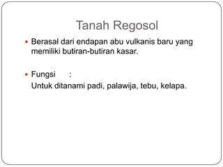 Tanah Regosol
 Berasal dari endapan abu vulkanis baru yang
 memiliki butiran-butiran kasar.

 Fungsi   :
 Untuk ditanami padi, palawija, tebu, kelapa.
 