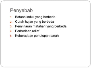Penyebab
1.   Batuan induk yang berbeda
2.   Curah hujan yang berbeda
3.   Penyinaran matahari yang berbeda
4.   Perbedaan relief
5.   Keberadaan penutupan tanah
 