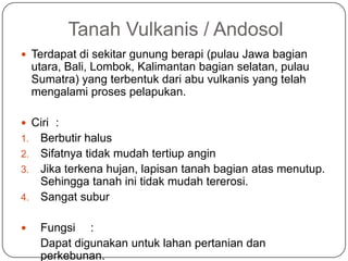Tanah Vulkanis / Andosol
 Terdapat di sekitar gunung berapi (pulau Jawa bagian
     utara, Bali, Lombok, Kalimantan bagian selatan, pulau
     Sumatra) yang terbentuk dari abu vulkanis yang telah
     mengalami proses pelapukan.

 Ciri :
1. Berbutir halus
2. Sifatnya tidak mudah tertiup angin
3. Jika terkena hujan, lapisan tanah bagian atas menutup.
   Sehingga tanah ini tidak mudah tererosi.
4. Sangat subur


     Fungsi :
      Dapat digunakan untuk lahan pertanian dan
      perkebunan.
 