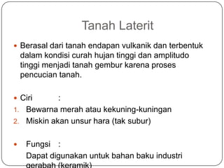 Tanah Laterit
 Berasal dari tanah endapan vulkanik dan terbentuk
    dalam kondisi curah hujan tinggi dan amplitudo
    tinggi menjadi tanah gembur karena proses
    pencucian tanah.

 Ciri      :
1. Bewarna merah atau kekuning-kuningan
2. Miskin akan unsur hara (tak subur)


    Fungsi :
     Dapat digunakan untuk bahan baku industri
 