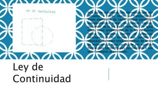 Ley de
Continuidad
Esta ley se constituye con elementos que son
comunes a otras leyes ya mencionadas.
Tiene elementos de cierre porque partículas
independientes tratan de formar figuras,
partiendo de la ley de cerramiento. De igual
modo toma propiedades de la ley de buena
figura o destino común al provocar
elecciones de las formas más simples y
rotundas. También toma elementos de la ley
de experiencia, pues se decide por aquellas
formas que tienen figuras reconocibles o son
más familiares al perceptor.
 