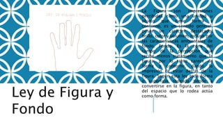Ley de Figura y
Fondo
La Figura son impresiones
percibidas como una unidad u
objeto que tiene forma y
contorno, es un sentido general,
posee un carácter destacado,
brillo, color y volumen, incluye por
las características ambientales de
fondo. Fondo: Es la zona del
campo de la percepción que
recibe menos tratamiento que la
figura, por lo tanto carece de
forma y contorno, dando la
impresión de estar detrás de la
figura. Según esta ley toda forma
o superficie rodeada tiende a
convertirse en la figura, en tanto
del espacio que lo rodea actúa
como forma.
 