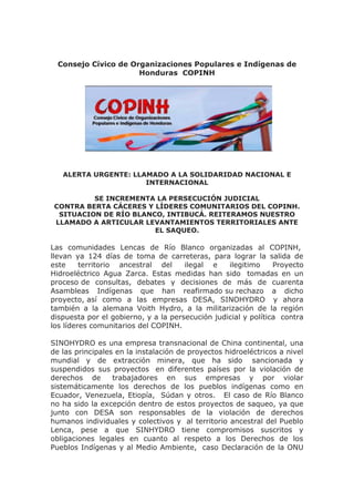 Consejo Cívico de Organizaciones Populares e Indígenas de
Honduras COPINH
ALERTA URGENTE: LLAMADO A LA SOLIDARIDAD NACIONAL E
INTERNACIONAL
SE INCREMENTA LA PERSECUCIÓN JUDICIAL
CONTRA BERTA CÁCERES Y LÍDERES COMUNITARIOS DEL COPINH.
SITUACION DE RÍO BLANCO, INTIBUCÁ. REITERAMOS NUESTRO
LLAMADO A ARTICULAR LEVANTAMIENTOS TERRITORIALES ANTE
EL SAQUEO.
Las comunidades Lencas de Río Blanco organizadas al COPINH,
llevan ya 124 días de toma de carreteras, para lograr la salida de
este territorio ancestral del ilegal e ilegitimo Proyecto
Hidroeléctrico Agua Zarca. Estas medidas han sido tomadas en un
proceso de consultas, debates y decisiones de más de cuarenta
Asambleas Indígenas que han reafirmado su rechazo a dicho
proyecto, así como a las empresas DESA, SINOHYDRO y ahora
también a la alemana Voith Hydro, a la militarización de la región
dispuesta por el gobierno, y a la persecución judicial y política contra
los líderes comunitarios del COPINH.
SINOHYDRO es una empresa transnacional de China continental, una
de las principales en la instalación de proyectos hidroeléctricos a nivel
mundial y de extracción minera, que ha sido sancionada y
suspendidos sus proyectos en diferentes países por la violación de
derechos de trabajadores en sus empresas y por violar
sistemáticamente los derechos de los pueblos indígenas como en
Ecuador, Venezuela, Etiopía, Súdan y otros. El caso de Río Blanco
no ha sido la excepción dentro de estos proyectos de saqueo, ya que
junto con DESA son responsables de la violación de derechos
humanos individuales y colectivos y al territorio ancestral del Pueblo
Lenca, pese a que SINHYDRO tiene compromisos suscritos y
obligaciones legales en cuanto al respeto a los Derechos de los
Pueblos Indígenas y al Medio Ambiente, caso Declaración de la ONU
 