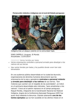 Persecución violenta a indígenas con el aval del Estado paraguayo
Indígena tras un ataque violento en la comunidad Yapó.
DINO CAPPELLI. Uruguay. El Mundo
Actualizado: 11/07/2014
PARAGUAY Varios heridos por balas
 Varios empresarios contratan a personal armado para desalojar a los
nativos de sus tierras
 Hay varios heridos por balas y los pueblos donde viven han sido
devastados
En una audiencia pública desarrollada en la ciudad de Asunción,
organizaciones de derechos humanos denunciaron que los
empresarios de la soja y ganaderos contratan a personal violento
y armado para desalojar a los nativos de sus tierras. "Son
matones que cuentan con el respaldo de las autoridades", se indicó
en el seminario desarrollado este miércoles, "para amedrentar a los
nativos". Crece así el patrón represivo en el campo paraguayo.
Raquel Peralta, integrante de la Coordinación Nacional de Pastoral
Indígena, órgano de la Conferencia Episcopal Paraguaya (CEP) fue
quien llevó adelante la denuncia. Citando solamente uno de los
tantos ejemplos que se han sucedido en los últimos meses en el
 