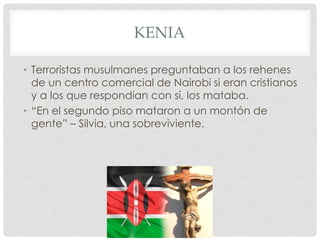 KENIA
• Terroristas musulmanes preguntaban a los rehenes
de un centro comercial de Nairobi si eran cristianos
y a los que respondían con sí, los mataba.
• “En el segundo piso mataron a un montón de
gente” – Silvia, una sobreviviente.

 