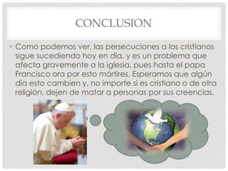 CONCLUSION
• Como podemos ver, las persecuciones a los cristianos
sigue sucediendo hoy en día, y es un problema que
afecta gravemente a la iglesia, pues hasta el papa
Francisco ora por esto mártires. Esperamos que algún
día esto cambien y, no importe si es cristiano o de otra
religión, dejen de matar a personas por sus creencias.

 